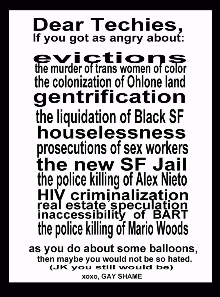Dear Techies, if you got as angry about evictions, the murder of trans women of color, the colonization of Ohlone land, gentrification, the liquidation of black SF, houselessness, prosecutions of sex workers, the new SF jail, the police killing of Alex Nieto, HIV criminalization, real estate speculation, inaccessibility of BART, the police killing of Mario Woods, as you do about some balloons, then maybe you would not be so hated. (j/k you still would be) xoxo, Gay Shame