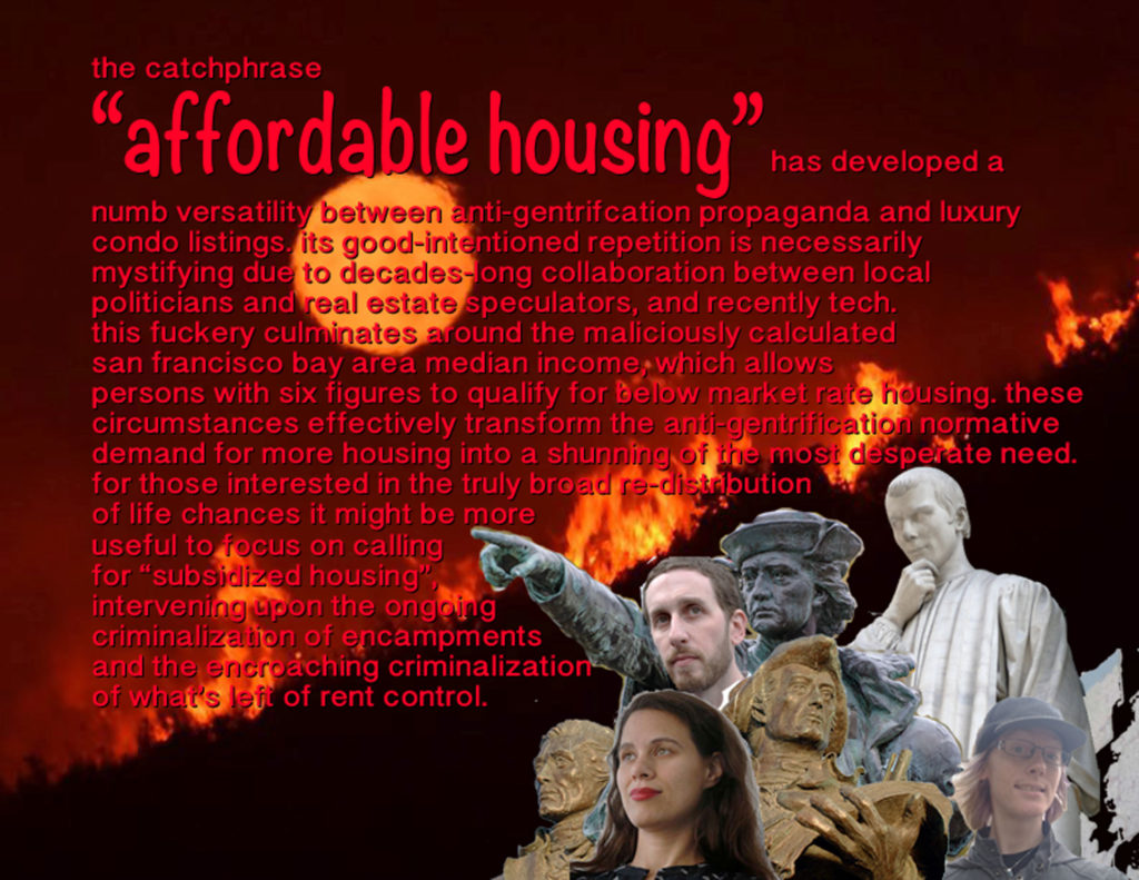 the catchphrase “affordable housing” has developed a numb versatility between anti-gentrifcation propaganda and luxury condo listings. its good-intentioned repetition is necessarily mystifying due to decades-long collaboration between local politicians and real estate speculators, and recently tech. this fuckery culminates around the maliciously calculated san francisco bay area median income, which allows persons with six figures to qualify for below market rate housing. these circumstances effectively transform the anti-gentrification normative demand for more housing into a shunning of the most desperate need. for those interested in the truly broad distribution of life chances it might be more effective to focus on calling for “subsidized housing”, intervening upon the ongoing criminalization of encampments and the encroaching criminalization of what’s left of rent control.