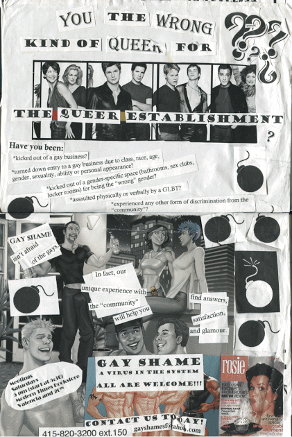 collage of early 2000s mainstream gay assimilationist images (the *queer as folk* cast, joe phillips cartoons of conventionally attractive gays partying and a cover of rosie o'donnell's magazine) all decorated with clip-art bombs. text reads: you the wrong kind of queer for the queer establishment??? have you been: *kicked out of a gay business? *turned down entry to a gay business due to class, race, age, gender, sexuality, ability or personal appearance? *kicked out of a gender-specific space (bathrooms, sex clubs, locker rooms) for being the “wrong” gender? *assaulted physically or verbally by a GLBT? *experienced any other form of discrimination from the “community”? GAY SHAME isn’t afraid of the gays. in fact, our unique experience with the “community” will help you find answers, satisfaction, and glamour. GAY SHAME: A VIRUS IN THE SYSTEM. ALL OUR WELCOME!!! CONTACT US TODAY! 415-820-3200 ext. 150 gayshamesf@yahoo.com