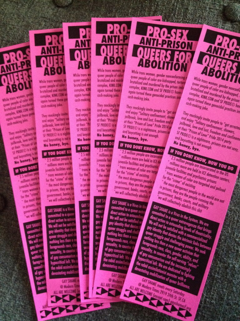 [image description: pink day-of flyers.] PRO-SEX ANTI-PRISON QUEERS FOR ABOLITION While trans women and gender nonconforming people of color are kidnapped, tortured, brutalized and murdered by the prison industrial complex, KINK.COM and SF PRIDE© have once again turned these genocidal practices into a cash-making joke. They mockingly invite people to “get arrested” and enjoy “Solitary confinement, showers, jailbreak, love and lust, freedom and confinement” at their “Prison of Love” Pride 2014 party. No honey, bye. IF YOU DON'T KNOW NOW YOU DO. -2.5 million people are incarcerated in the U.S. -millions more are held in ice detention centers, juvenile facilities and psychiatric prisons. - transwomen of color are targeted and policed for the "crime" of existing. -the most dangerous people in the world are not in prisons, they are they people running the government, banks, courts and military. -we will collectively abolish this shit. GAY SHAME is a Virus in the System. We are committed to a queer extravaganza that brings direct action to astounding levels of theatricality. We will not be satisfied with a commercialized gay identity that denies the intrinsic links between queer struggle and challenging power. We seek nothing less than a new queer activism that foregrounds race, class, gender and sexuality, to counter the self-serving “values” of gay consumerism and the increasingly hypocritical left. We are dedicated to fighting the rabid assimilationist monster with a devastating mobilization of queer brilliance. GAY SHAME meets every Saturday at Modern Times 2919 24th street SF CA. All Are Welcome (except cops). gayshamesf.org.
