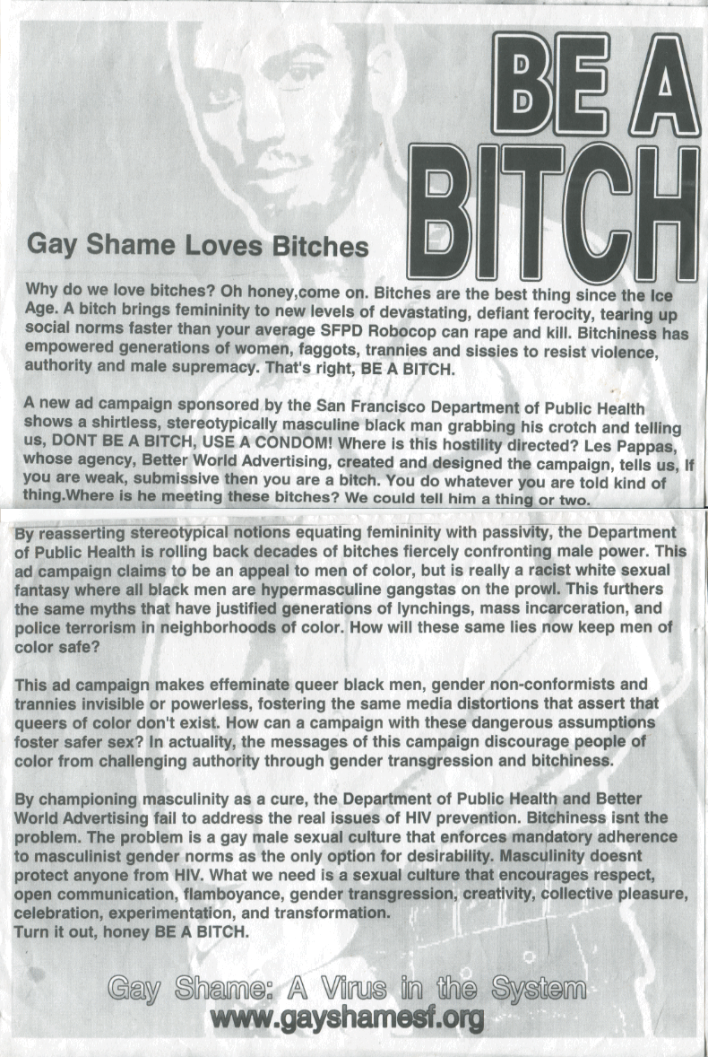 BE A BITCH! Gay Shame Loves Bitches. Why do we love bitches? Oh honey, come on. Bitches are the best thing since the Ice Age. A bitch brings femininity to new levels of devastating, defiant ferocity, tearing up social norms faster than your average SFPD Robocop can rape and kill. Bitchiness has empowered generations of women, faggots, trannies and sissies to resist violence, authority and male supremacy. That's right, BE A BITCH. A new ad campaign sponsored by the San Francisco Department of Public Health shows a shirtless, stereotypically masculine black man grabbing his crotch and telling  us, DON'T BE A BITCH, USE A CONDOM! Where is this hostility directed? Les Pappas, whose agency, Better World Advertising, created and designed the campaign, tells us, if you are weak, submissive then you are a bitch. You do whatever you are told kind of thing. Where is he meeting these bitches? We could tell him a thing or two. By reasserting stereotypical notions equating femininity with passivity, the Department of Public Health is rolling back decades of bitches fiercely confronting male power. This ad campaign claims to be an appeal to men of color, but is really a racist white sexual fantasy where all black men are hypermasculine gangstas on the prowl. This furthers the same myths that have justified generations of lynchings, mass incarceration, and police terrorism in neighborhoods of color. How will these same lies now keep men of color safe? This ad campaign makes effeminate queer black men, gender non-conformists and trannies invisible or powerless, fostering the same media distortions that assert that queers of color don't exist. How can a campaign with these dangerous assumptions foster safer sex? In actuality, the messages of this campaign discourage people of color from challenging authority through gender transgression and bitchiness. By championing masculinity as a cure, the Department of Public Health and Better World Advertising fail to address the real issues of HIV prevention. Bitchiness isn't the problem. The problem is a gay male sexual culture that enforces mandatory adherence to masculinist gender norms as the only option for desirability. Masculinity doesn't protect anyone from HIV. What we need is a sexual culture that encourages respect, open communication, flamboyance, gender transgression, creativity, collective pressure, celebration, experimentation, and transformation. Turn it out, honey BE A BITCH. Gay Shame: A Virus in the System. 