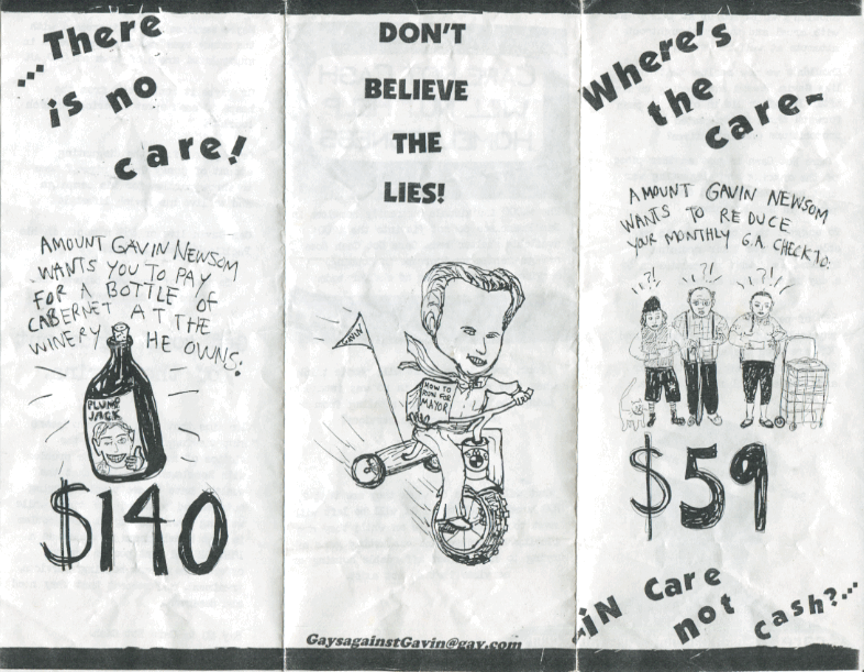 [image description: pamphlet with line drawings of upset welfare recipients, gavin newsom on a tricycle and a bottle of plumpjack wine.] Where's the care in care not cash. Amount Gavin Newsom wants to reduce your monthly GA check to: $59. There is no care! Amount Gavin Newsom wants you to pay for a bottle of cabernet at the winery he owns: $140. Don't beleive the lies! gaysaginstgavin@gay.com
