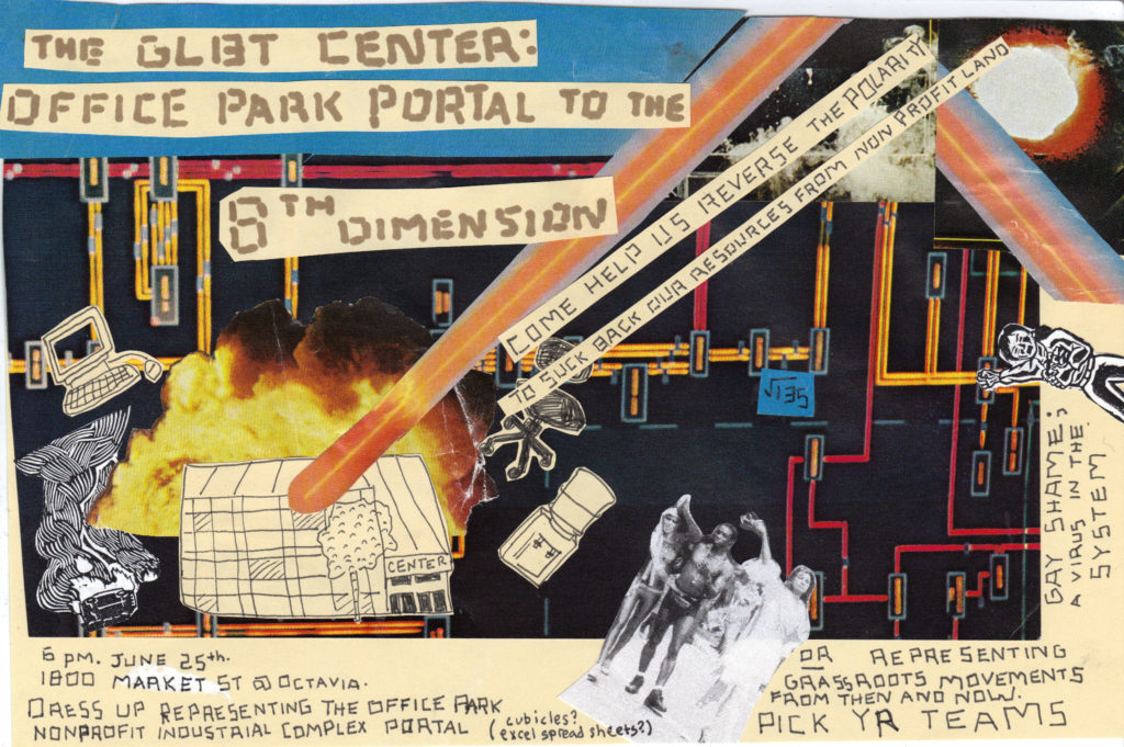 Flyer for the action with a collage and computers and lasers, explosions, mathematics, a water cooler, and a comet-like object crashing into the LGBT Center of San Francisco. The GLBT Center: Office Park Portal to the 8th Dimension, Come Help Us Reverse the Polarity to Suck Back Our Resources from Non-Profit Land. 6 PM June 25th, 1800 Market St at Octavia. Dress up representing the office park nonprofit industrial complex portal (cubicles? Excel spread sheets?) OR representing grassroots movement from then and now. Pick Yr Teams. Gay Shame: A virus in the system.