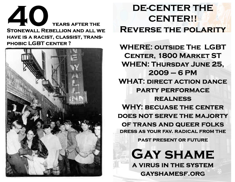 40 years after the stonewall rebellion and all we have is a racist, classist, transphobic lgbt center? de-center the center!! reverse the polarity where: outside the lgbt center 1800 market street when: thursday june 25, 2009 - 6pm what: direct action dance party performance realness why: because the center does not serve the majority of trans and queer folks dress as your fav. radical from the past present or future gay shame a virus in the system gayshamesf.org