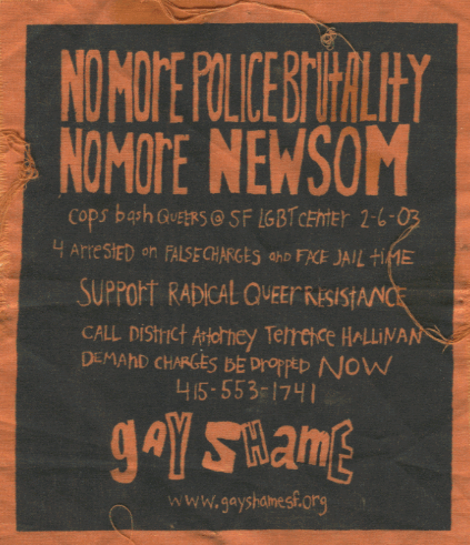 [image description: a cloth patch] NO MORE POLICE BRUTALITY. NO MORE NEWSOM. COPS BASH QUEERS @ LGBT CENTER 2-6-03. 4 ARRESTED ON FALSE CHARGES AND FACE JAIL TIME. SUPPORT RADICAL QUEER RESISTANCE. CALL DISTRICT ATTORNEY TERRANCE HALLINAN. DEMAND CHARGES BE DROPPED NOW. 415-553-1741 GAY SHAME www.gayshamesf.org