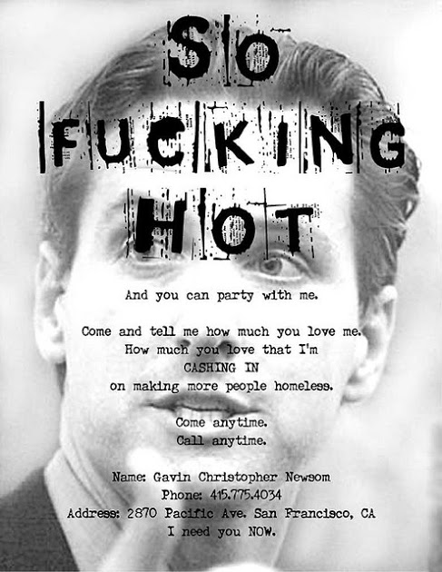 SO FUCKING HOT and you can party with me. Come and tell me how much you love me. How much you love that i'm CAHSING IN on making more people homeless. Come anytime. Call anytime. Name: Gavin Christopher Newsom Phone: 415.775.4034 Address: 2870 Pacific Ave. San Francisco CA. I need you NOW.