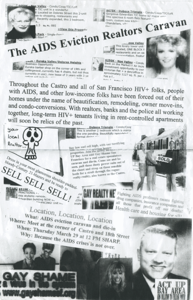 a black and white photo collage of realtors and listings that reads: "The AIDS Eviction Realtors Caravan Throughout the Castro and all of San Francisco HIV+ folks, people with AIDS, and other low-income folks have been forced out of their homes under the name of beautifucation, remodeling, owner move-ins, and condo-conversions. With relators, banks and the police all working together, long-term HIV+ tenants living in rent-controlled apartments will soon be relics of the past. Dress in your most glamorous shoulder-padded-bloody-Century 21-blazers and be ready to SELL SELL SELL! Location, Location, Location What: AIDS eviction caravan and die-in Where: Meet at the corner of Castro and 18th Street When: Thursday March 29 at 12 PM SHARP Why: Because the AIDS crises is not over. GAY SHAME a virus in the system www.gayshamesf.org ACT UP BAY AREA AIDS COALITION TO UNLEASH POWER"
