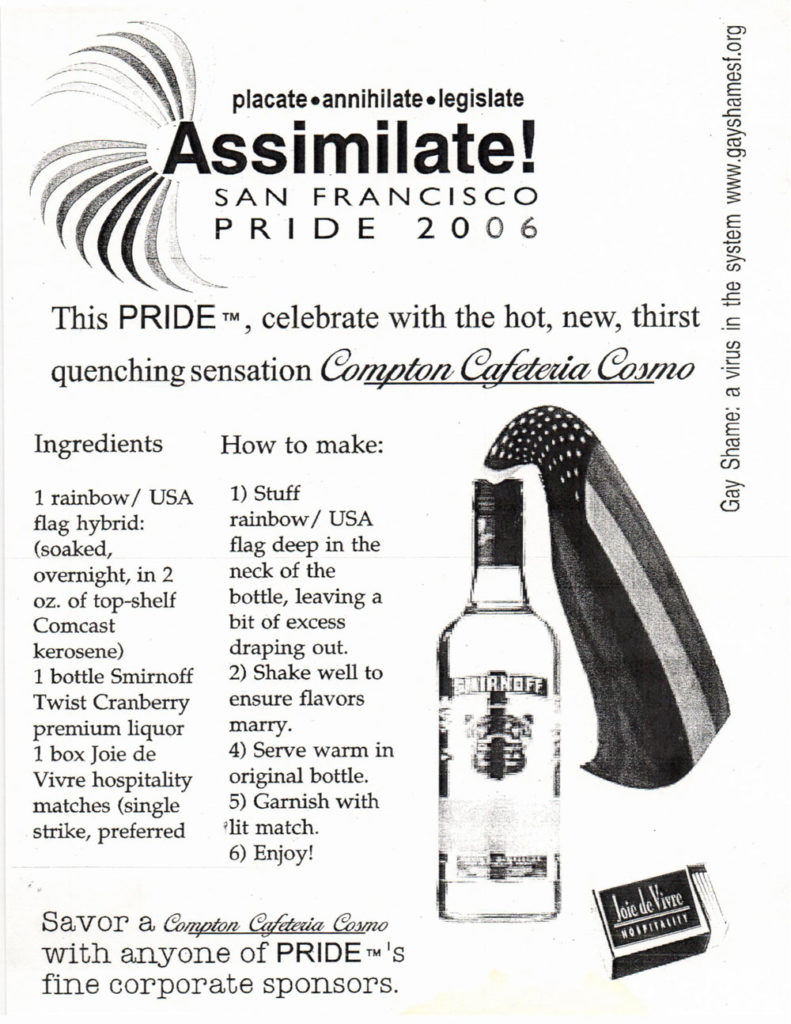 placate - annihilate - legislate assimilate! san francisco pride 2006 —— this pride tm, celebrate with the hot, new, thirst quenching sensation *compton cafeteria cosmo* ingredients 1 rainbow/USA flag hybrid: (soaked, overnight, in 2 oz. of top-shelf comcast kerosene) 1 nottle smirnoff twist cranberry premium liquor 1 box joie de vivre hospitality matches (single strike, preferred) how to make: 1) stuff rainbow/usa flag deep in the nreck of the bottle, leaving a bit of excess draping out. 2) shake well to ensure flavors marry. 4) serve warm in original bottle. 5) garnish with lit match. 6) enjoy! savor a *compton cafeteria cosmo* with anyone of pride tm’s fine corporate sponsoers gay shame: a virus in the system www.gayshamesf.org