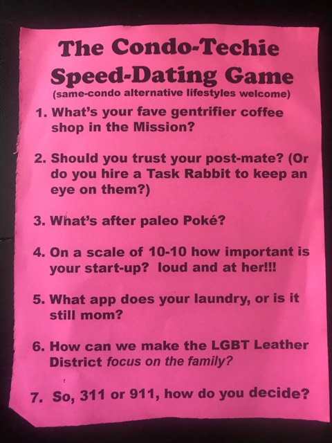The Condo-Techie Speed-Dating Game (same-condo alternative lifestyles welcome) 1. What’s your fave gentrifier coffee shop in the Mission? 2. Should you trust your post-mate? (Or do you hire a Task Rabbit to keep an eye on them?) 3. What’s after paleo Poké? 4. On a scale of 10-10 how important is your start-up? loud and at her!!! 5. What app does your laundry, or is it still mom? 6. How can we make the LGBT Leather District *focus on the family?* 7. So, 311 or 911, how do you decide?