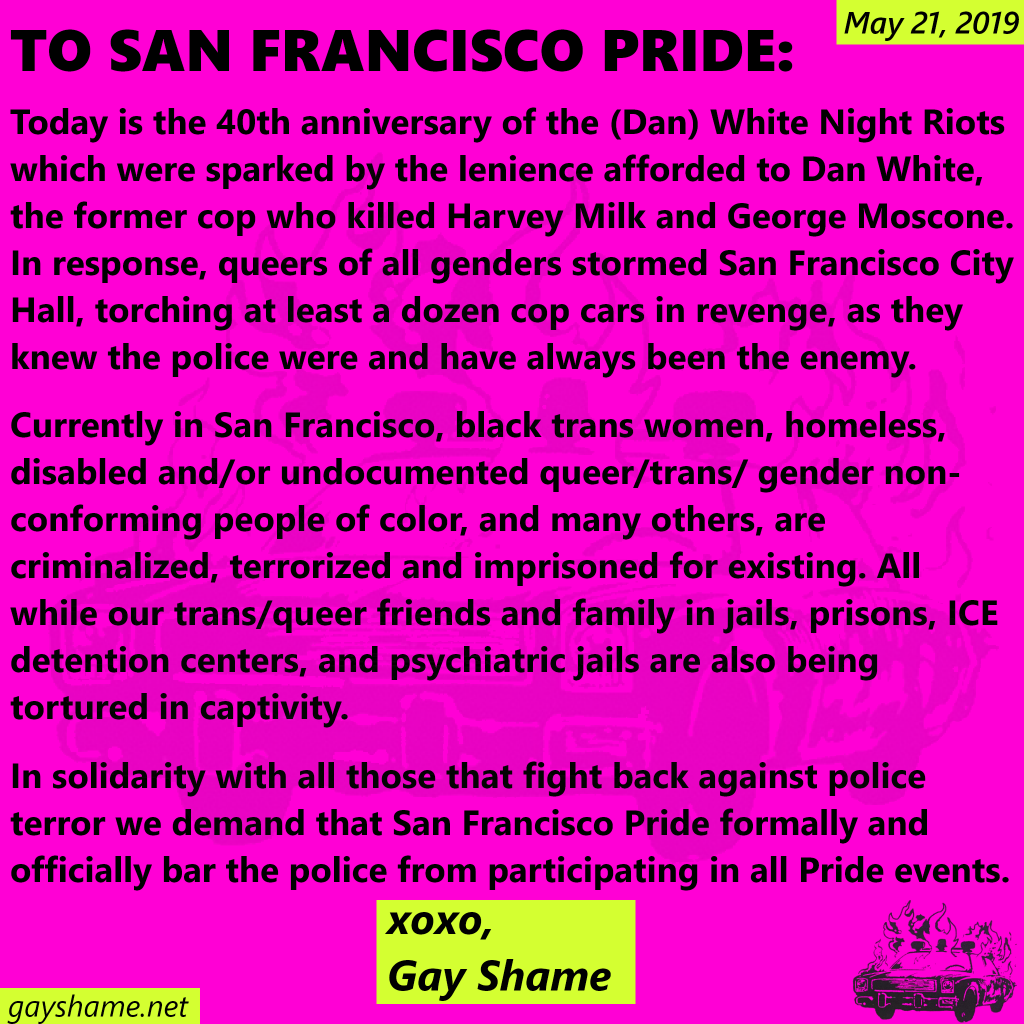 May 21, 2019 TO SAN FRANCISCO PRIDE: Today is the 40th anniversary of the (Dan) White Night Riots which were sparked by the lenience afforded to Dan White, the former cop who killed Harvery Milk and George Moscone. In response, queers of all genders stormed San Francisco City Hall, torching at least a dozen cop cars in revenge, as they knew the police were and have always been the enemy. Currently in San Francisco, black trans women, homeless, disabled and/or undocumented queer/trans/gender non-conforming people of color, and many others, are criminalized, terrorized and imprisoned for existing. All while our trans/queer friends and family in jails, prisons, ICE detention centers, and psychiatric jails are also being tortured in captivity. In solidarity with all those that fight back against police terror we demand that San Francisco Pride formally and offically bar the police from participating in all Pride events. xoxo, Gay Shame gayshame.net