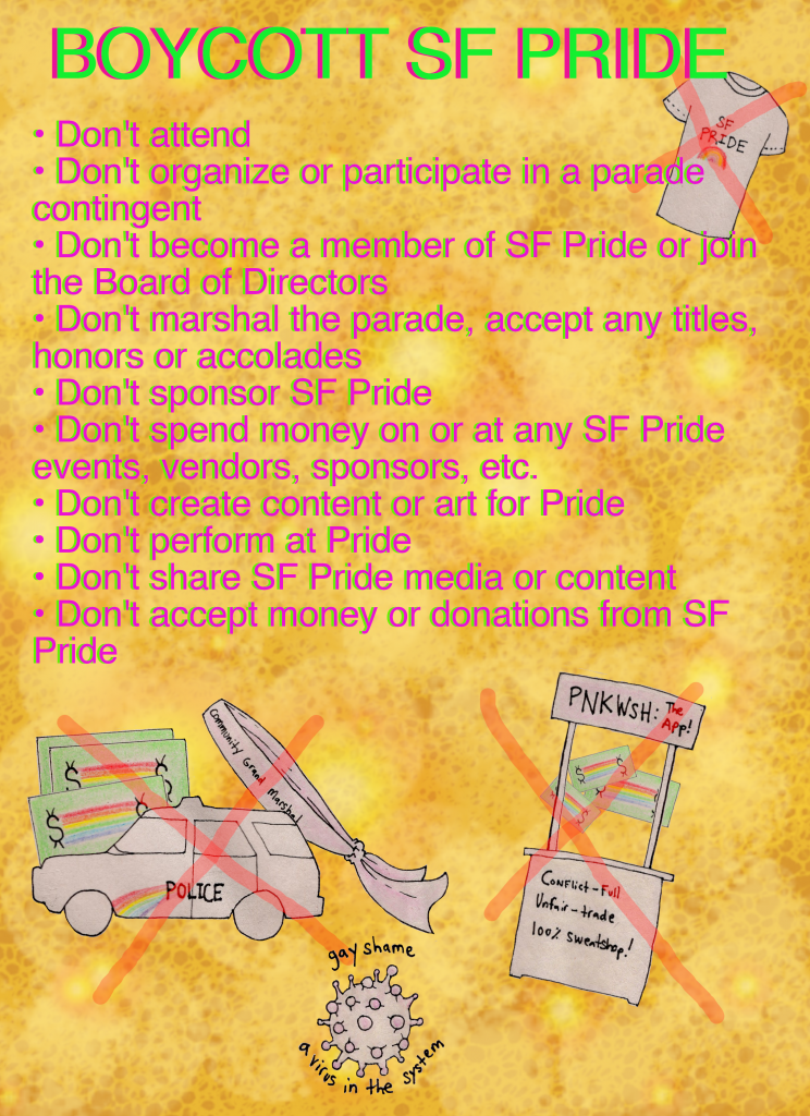 poster with a ex'd-out police cruiser, ex'd-out money, ex'd-out marshal sash and an ex'd-out "pnkwsh" app booth with the words "BOYCOTT SF PRIDE" and the bullet points follow: -don't attend - don't organize or participate in a parade contingent - don't become a member of sf pride or join the board of directors - don't marshal the parade, accept any titles, honors or accolades - don't sponsor sf pride - don't spend money on or at any sf pride events, vendors, sponsors, etc. - don't create content or art for pride - don't perform at pride - don't share sf pride media or content - don't accept money or donations from sf pride