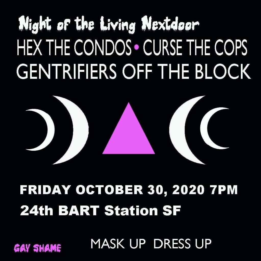 image text: Night of the living nextdoor, Hex the condos, curse the cops, gentrifiers off the block. Friday October 30, 2020 7pm 24th BART Station SF. Gay shame—mask up—dress up.  white text on black background with a logo of pink triangles with two white moons on both sides of the triangle.