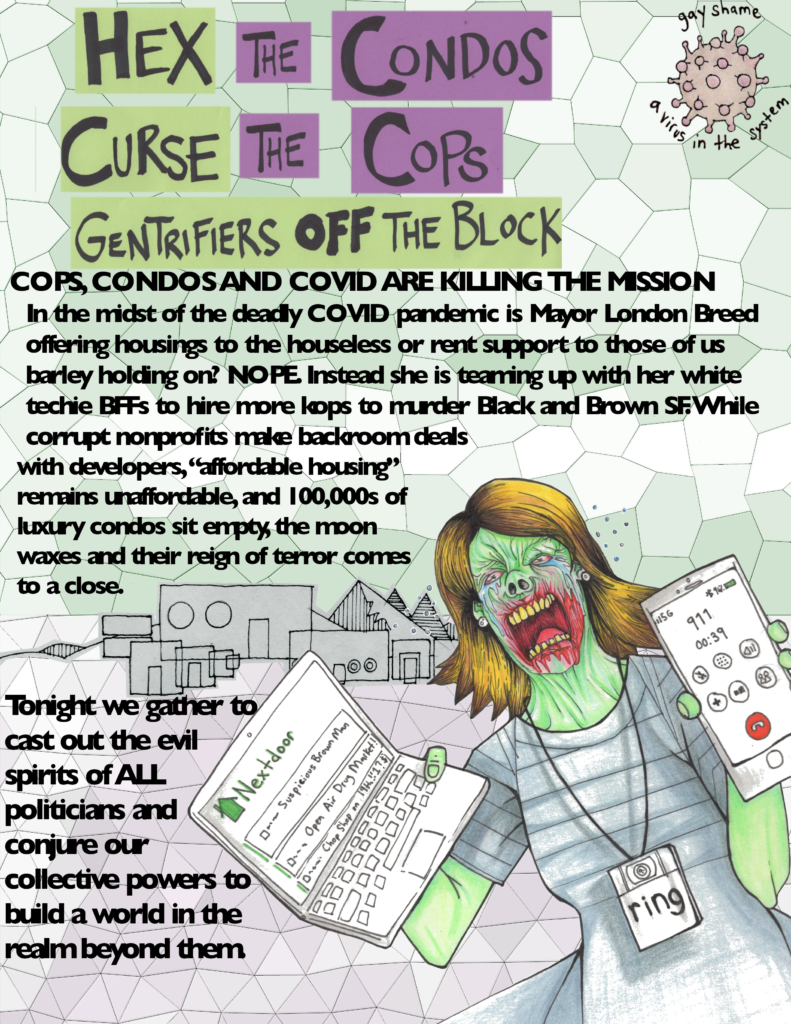 Flyer depicting a zombie Karen on Next-door calling 911 and wearing a ring camera.  Text reads: Hex the condos, curse the cops, gentrifiers off the block. Cops, condos and COVID are killing the mission. Im the midst of the deadly COVID pandemic is Mayor London Breed offering housing to the houseless or rent support to those of us barely holding on? NOPE. Instead she is teaming up with her white techie BFFs to hire more kops to murder Black and Brown SF. While corrupt nonprofits make backroom deals with developers, “affordable housing” remains unaffordable, and 100,000s of luxury condos sit empty, the moon waxes and their reign of terror comes to a close. Tonight we gather to cast out the evil spirits of ALL. 