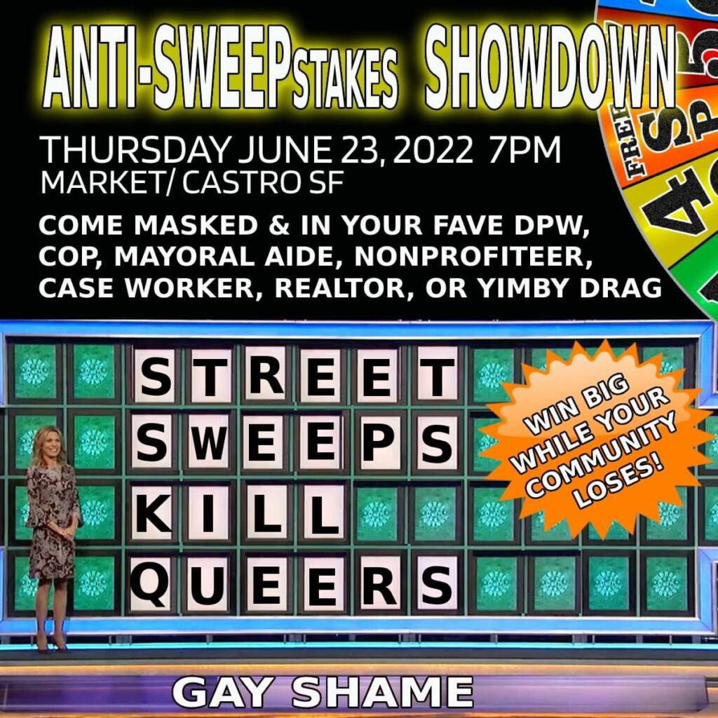 ANTI-SWEEPStakes SHOWDOWN
Thursday June 23, 2022 7pm
Market/Castro, SF
Come Masked and In Your Fave DPW, Cop, Mayoral Aide, Nonprofiteer, Case Workers, Realtor, or YIMBY Drag
STREET SWEEPS KILL QUEERS
Win Big While Your Community Loses!
GAY SHAME